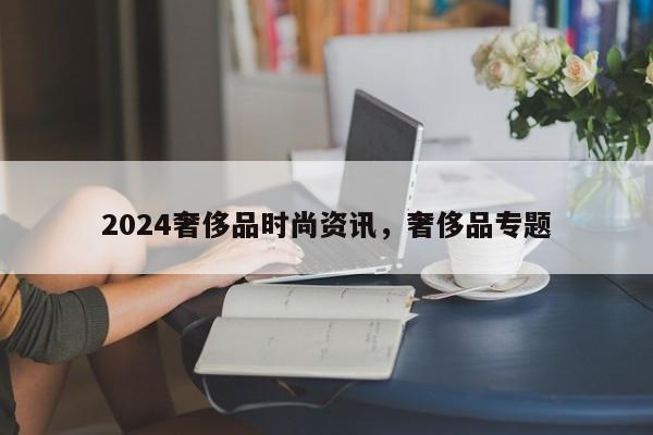 2024奢侈品时尚资讯，奢侈品专题