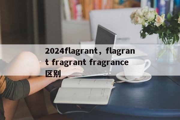 2024flagrant，flagrant fragrant fragrance区别