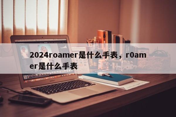 2024roamer是什么手表，r0amer是什么手表