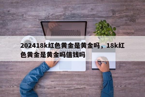 202418k红色黄金是黄金吗，18k红色黄金是黄金吗值钱吗