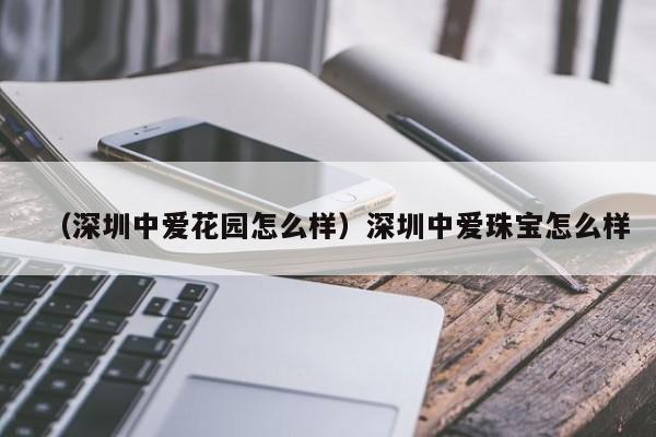 （深圳中爱花园怎么样）深圳中爱珠宝怎么样