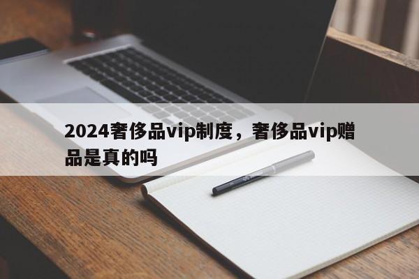 2024奢侈品vip制度，奢侈品vip赠品是真的吗