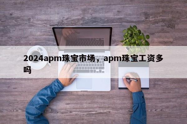 2024apm珠宝市场，apm珠宝工资多吗