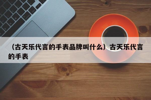 （古天乐代言的手表品牌叫什么）古天乐代言的手表