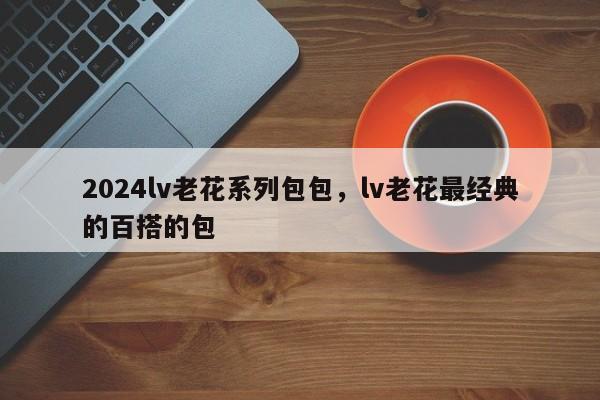 2024lv老花系列包包，lv老花最经典的百搭的包