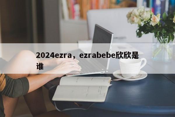 2024ezra，ezrabebe欣欣是谁