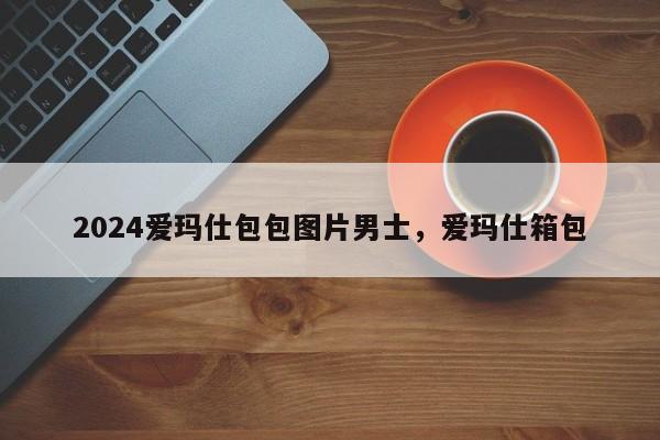 2024爱玛仕包包图片男士，爱玛仕箱包