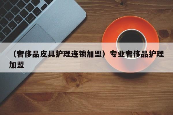 （奢侈品皮具护理连锁加盟）专业奢侈品护理加盟