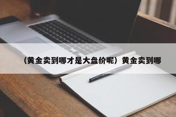 （黄金卖到哪才是大盘价呢）黄金卖到哪