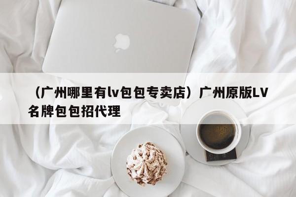 （广州哪里有lv包包专卖店）广州原版LV名牌包包招代理