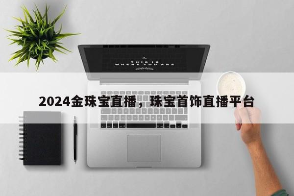 2024金珠宝直播，珠宝首饰直播平台