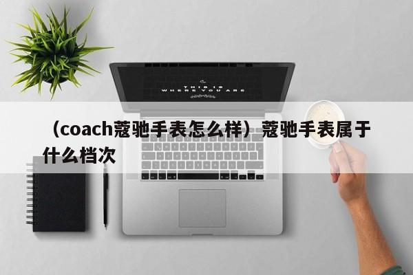 （coach蔻驰手表怎么样）蔻驰手表属于什么档次