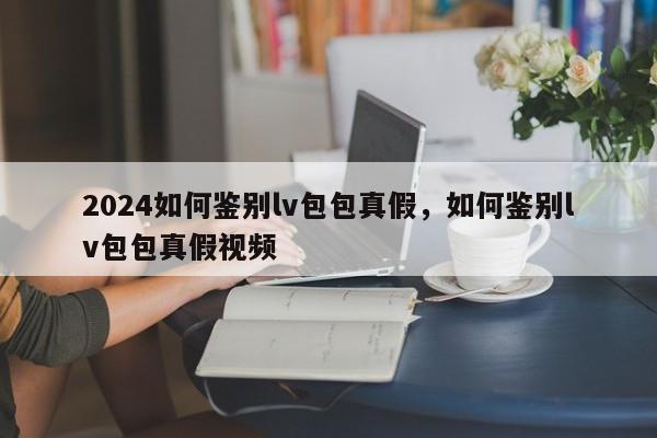 2024如何鉴别lv包包真假，如何鉴别lv包包真假视频