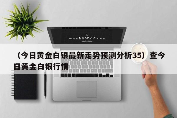 （今日黄金白银最新走势预测分析35）查今日黄金白银行情