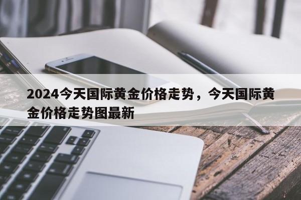 2024今天国际黄金价格走势，今天国际黄金价格走势图最新