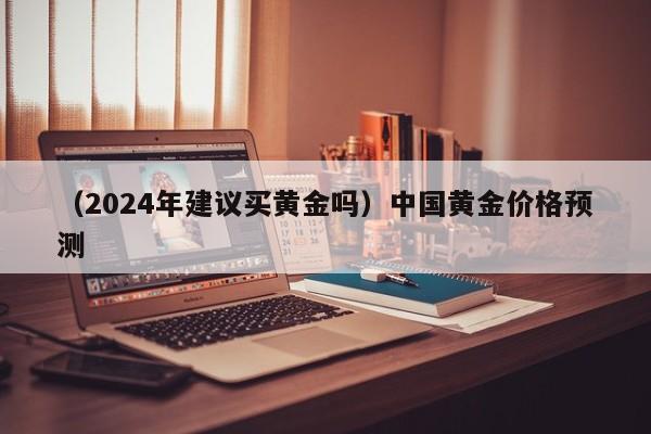 （2024年建议买黄金吗）中国黄金价格预测