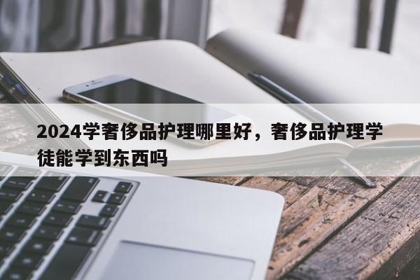 2024学奢侈品护理哪里好，奢侈品护理学徒能学到东西吗