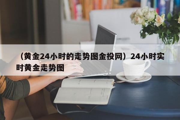 （黄金24小时的走势图金投网）24小时实时黄金走势图