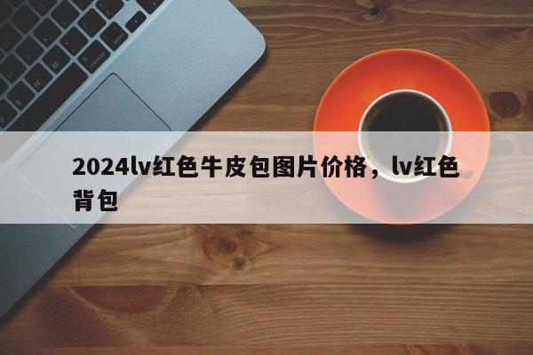 2024lv红色牛皮包图片价格，lv红色背包