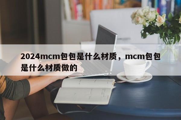 2024mcm包包是什么材质，mcm包包是什么材质做的