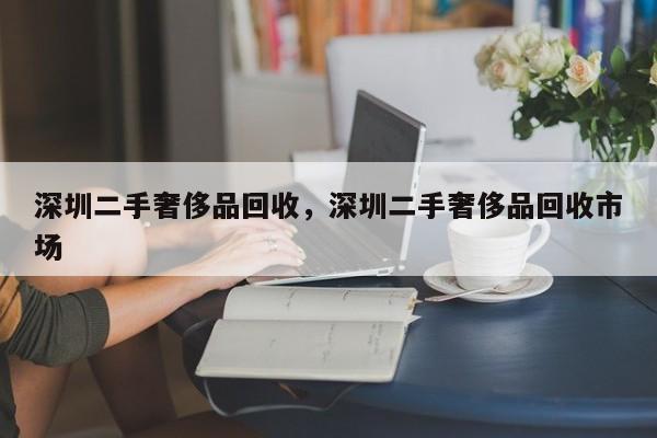 深圳二手奢侈品回收，深圳二手奢侈品回收市场