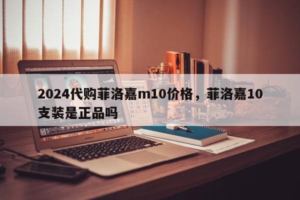 2024代购菲洛嘉m10价格，菲洛嘉10支装是正品吗