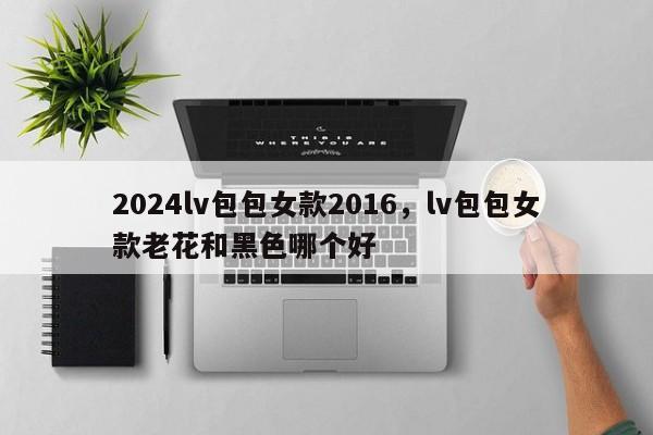 2024lv包包女款2016，lv包包女款老花和黑色哪个好