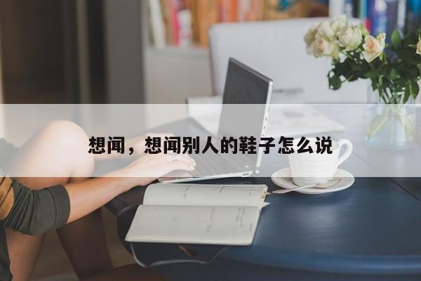 想闻，想闻别人的鞋子怎么说