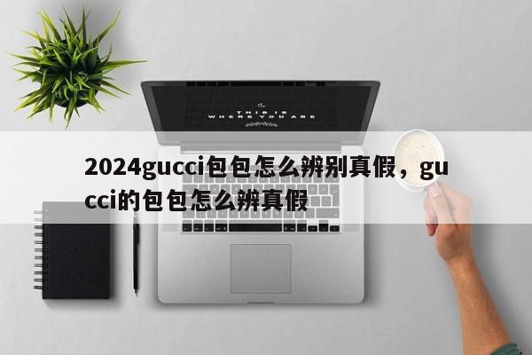 2024gucci包包怎么辨别真假，gucci的包包怎么辨真假