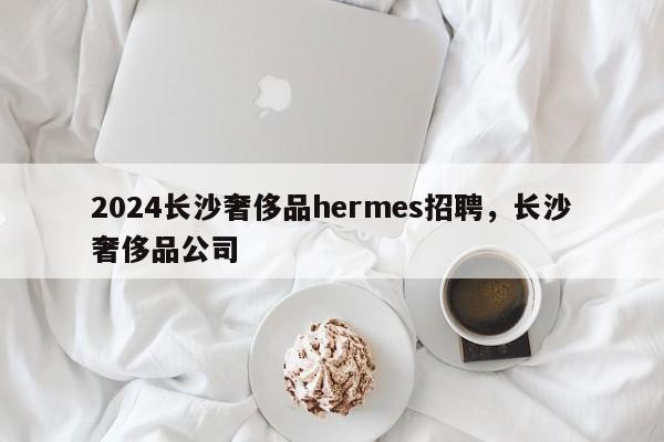 2024长沙奢侈品hermes招聘，长沙奢侈品公司