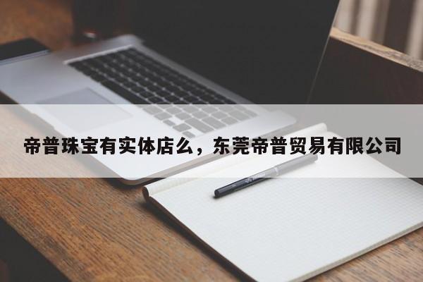 帝普珠宝有实体店么，东莞帝普贸易有限公司