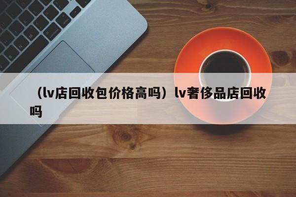 （lv店回收包价格高吗）lv奢侈品店回收吗