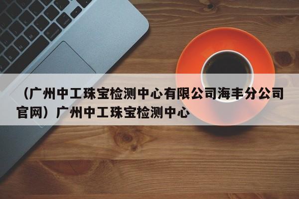 （广州中工珠宝检测中心有限公司海丰分公司官网）广州中工珠宝检测中心