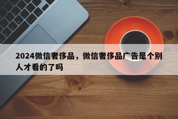 2024微信奢侈品，微信奢侈品广告是个别人才看的了吗