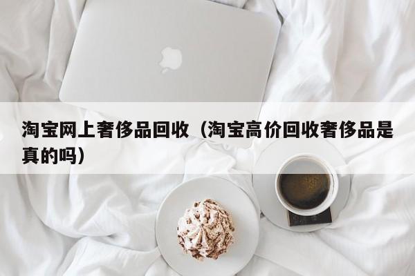 淘宝网上奢侈品回收（淘宝高价回收奢侈品是真的吗）