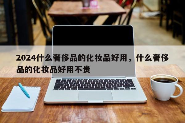 2024什么奢侈品的化妆品好用，什么奢侈品的化妆品好用不贵