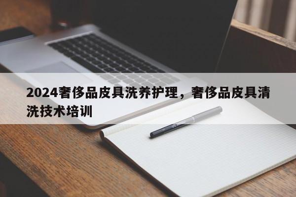 2024奢侈品皮具洗养护理，奢侈品皮具清洗技术培训