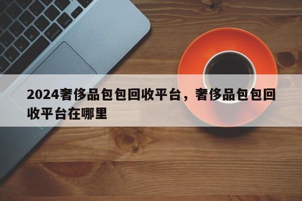 2024奢侈品包包回收平台，奢侈品包包回收平台在哪里