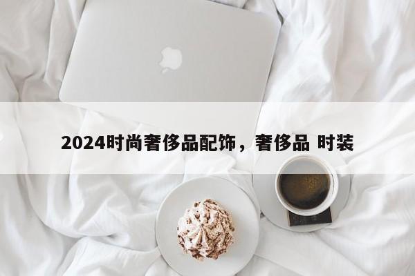 2024时尚奢侈品配饰，奢侈品 时装