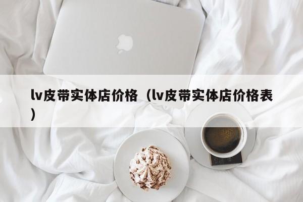 lv皮带实体店价格（lv皮带实体店价格表）