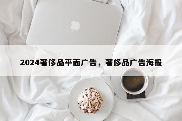 2024奢侈品平面广告，奢侈品广告海报