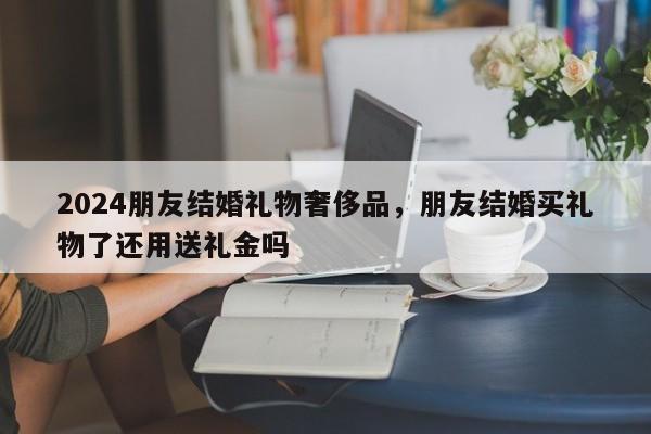 2024朋友结婚礼物奢侈品，朋友结婚买礼物了还用送礼金吗