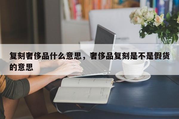 复刻奢侈品什么意思，奢侈品复刻是不是假货的意思