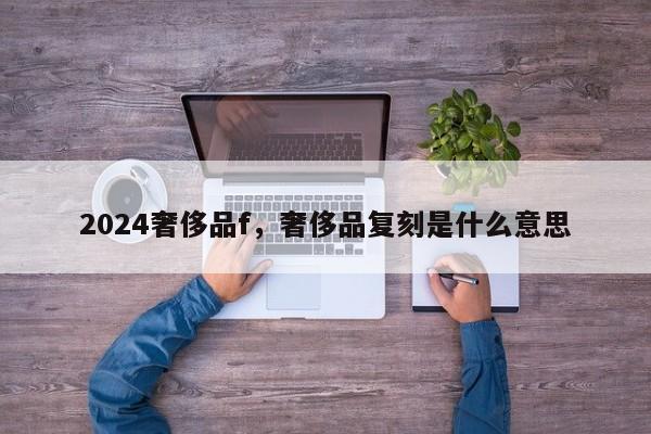 2024奢侈品f，奢侈品复刻是什么意思