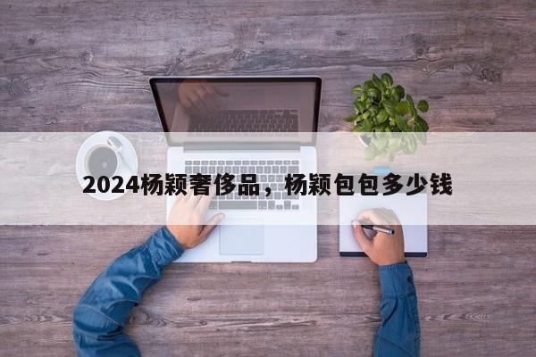 2024杨颖奢侈品，杨颖包包多少钱