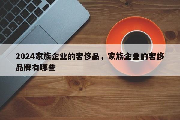 2024家族企业的奢侈品，家族企业的奢侈品牌有哪些