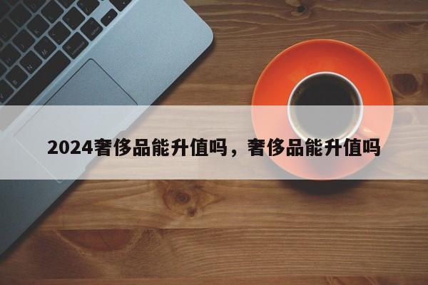 2024奢侈品能升值吗，奢侈品能升值吗