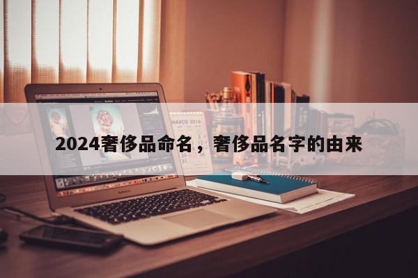 2024奢侈品命名，奢侈品名字的由来