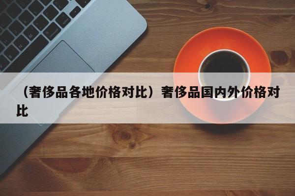 （奢侈品各地价格对比）奢侈品国内外价格对比