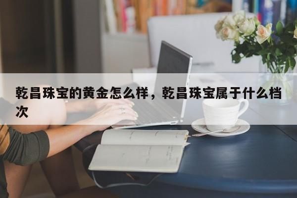 乾昌珠宝的黄金怎么样，乾昌珠宝属于什么档次